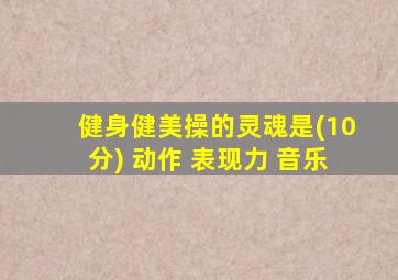健身健美操的灵魂是(10分) 动作 表现力 音乐